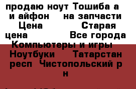 продаю ноут.Тошиба а210 и айфон 4s на запчасти › Цена ­ 1 500 › Старая цена ­ 32 000 - Все города Компьютеры и игры » Ноутбуки   . Татарстан респ.,Чистопольский р-н